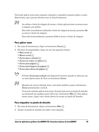 Você pode aplicar mais zoom enquanto enquadra e enquadrar enquanto aplica o zoom.
Dessa forma, não é preciso alternar entre as duas ferramentas.


        Ao utilizar o botão de rolagem do mouse, o botão aplicará mais ou menos zoom
        à imagem, por padrão.
        Para rolar verticalmente utilizando o botão de rolagem do mouse, pressione Alt
        ao mover o botão de rolagem.
        Para rolar horizontalmente, pressione Ctrl ao mover o botão de rolagem.

Para aplicar zoom
1 Na caixa de ferramentas, clique na ferramenta Zoom             .
2 Na barra de propriedades, clique em um dos seguintes botões:
  • Mais zoom
  • Menos zoom
  • Zoom para a seleção
  • Zoom em todos os objetos
  • Zoom para página
  • Zoom para largura da página
  • Zoom para altura da página


        O botão Zoom para seleção está disponível somente quando se seleciona um
        ou mais objetos antes de clicar na ferramenta Zoom.


        Quando não estiver editando texto, você pode também acessar a ferramenta
        Zoom pressionando a tecla Z.
        Você pode também aplicar mais zoom clicando duas vezes na janela de desenho
        ou arrastando em qualquer parte dela com a ferramenta Mão . Para aplicar
        menos zoom, clique com o botão direito do mouse na janela de desenho.

Para enquadrar na janela de desenho
1 Na caixa de ferramentas, clique na ferramenta Mão          .
2 Arraste na janela de desenho até exibir a área desejada.




Suíte de aplicativos gráficos CorelDRAW X4: Conceitos básicos do CorelDRAW          49
 