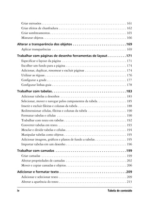 Criar extrusões . . . . . . . . . . . . . . . . . . . . . . . . . . . . . . . . . . . . . . . . . . . . . . . . . 161
     Criar efeitos de chanfradura . . . . . . . . . . . . . . . . . . . . . . . . . . . . . . . . . . . . . . . 162
     Criar sombreamentos . . . . . . . . . . . . . . . . . . . . . . . . . . . . . . . . . . . . . . . . . . . . 165
     Misturar objetos. . . . . . . . . . . . . . . . . . . . . . . . . . . . . . . . . . . . . . . . . . . . . . . . 166
Alterar a transparência dos objetos . . . . . . . . . . . . . . . . . . . . . . . . . . . .169
     Aplicar transparências . . . . . . . . . . . . . . . . . . . . . . . . . . . . . . . . . . . . . . . . . . . 169
Trabalhar com páginas de desenho ferramentas de layout . . . . . . . . . .171
     Especificar o layout da página . . . . . . . . . . . . . . . . . . . . . . . . . . . . . . . . . . . . . 171
     Escolher um fundo para a página . . . . . . . . . . . . . . . . . . . . . . . . . . . . . . . . . . . 174
     Adicionar, duplicar, renomear e excluir páginas . . . . . . . . . . . . . . . . . . . . . . . . 174
     Utilizar as réguas . . . . . . . . . . . . . . . . . . . . . . . . . . . . . . . . . . . . . . . . . . . . . . . 176
     Configurar a grade . . . . . . . . . . . . . . . . . . . . . . . . . . . . . . . . . . . . . . . . . . . . . . 177
     Configurar linhas-guia . . . . . . . . . . . . . . . . . . . . . . . . . . . . . . . . . . . . . . . . . . . 178
Trabalhar com tabelas. . . . . . . . . . . . . . . . . . . . . . . . . . . . . . . . . . . . . . .183
     Adicionar tabelas a desenhos . . . . . . . . . . . . . . . . . . . . . . . . . . . . . . . . . . . . . . 183
     Selecionar, mover e navegar pelos componentes da tabela. . . . . . . . . . . . . . . . . 185
     Inserir e excluir fileiras e colunas da tabela . . . . . . . . . . . . . . . . . . . . . . . . . . . . 188
     Redimensionar células, fileiras e colunas da tabela . . . . . . . . . . . . . . . . . . . . . . 190
     Formatar tabelas e células . . . . . . . . . . . . . . . . . . . . . . . . . . . . . . . . . . . . . . . . 190
     Trabalhar com texto em tabelas . . . . . . . . . . . . . . . . . . . . . . . . . . . . . . . . . . . . 192
     Converter tabelas em texto. . . . . . . . . . . . . . . . . . . . . . . . . . . . . . . . . . . . . . . . 193
     Mesclar e dividir tabelas e células . . . . . . . . . . . . . . . . . . . . . . . . . . . . . . . . . . . 194
     Manipular tabelas como objetos . . . . . . . . . . . . . . . . . . . . . . . . . . . . . . . . . . . . 195
     Adicionar imagens, gráficos e planos de fundo a tabelas . . . . . . . . . . . . . . . . . . 195
     Importar tabelas em um desenho . . . . . . . . . . . . . . . . . . . . . . . . . . . . . . . . . . . 196
Trabalhar com camadas . . . . . . . . . . . . . . . . . . . . . . . . . . . . . . . . . . . . .199
     Criar camadas . . . . . . . . . . . . . . . . . . . . . . . . . . . . . . . . . . . . . . . . . . . . . . . . . 199
     Alterar propriedades de camadas . . . . . . . . . . . . . . . . . . . . . . . . . . . . . . . . . . . 202
     Mover e copiar camadas e objetos. . . . . . . . . . . . . . . . . . . . . . . . . . . . . . . . . . . 206
Adicionar e formatar texto . . . . . . . . . . . . . . . . . . . . . . . . . . . . . . . . . . .209
     Adicionar e selecionar texto . . . . . . . . . . . . . . . . . . . . . . . . . . . . . . . . . . . . . . . 209
     Alterar a aparência do texto . . . . . . . . . . . . . . . . . . . . . . . . . . . . . . . . . . . . . . . 213

iv                                                                                              Tabela de conteúdo
 