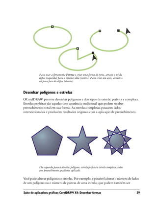 Para usar a ferramenta Forma e criar uma forma de torta, arraste o nó da
            elipse (esquerda) para o interior dela (centro). Para criar um arco, arraste o
            nó para fora da elipse (direita).


Desenhar polígonos e estrelas
OCorelDRAW permite desenhar polígonos e dois tipos de estrela: perfeita e complexa.
Estrelas perfeitas são aquelas com aparência tradicional que podem receber
preenchimento total em sua forma. As estrelas complexas possuem lados
interseccionados e produzem resultados originais com a aplicação de preenchimento.




            Da esquerda para a direita: polígono, estrela perfeita e estrela complexa, todos
            com preenchimento gradiente aplicado.

Você pode alterar polígonos e estrelas. Por exemplo, é possível alterar o número de lados
de um polígono ou o número de pontas de uma estrela, que podem também ser

Suíte de aplicativos gráficos CorelDRAW X4: Desenhar formas                                    59
 