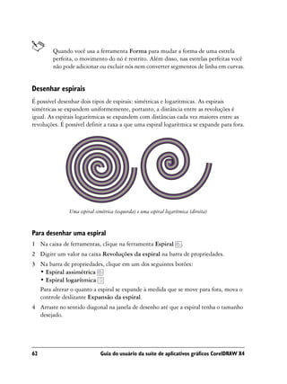 Quando você usa a ferramenta Forma para mudar a forma de uma estrela
        perfeita, o movimento do nó é restrito. Além disso, nas estrelas perfeitas você
        não pode adicionar ou excluir nós nem converter segmentos de linha em curvas.


Desenhar espirais
É possível desenhar dois tipos de espirais: simétricas e logarítmicas. As espirais
simétricas se expandem uniformemente, portanto, a distância entre as revoluções é
igual. As espirais logarítmicas se expandem com distâncias cada vez maiores entre as
revoluções. É possível definir a taxa a que uma espiral logarítmica se expande para fora.




               Uma espiral simétrica (esquerda) e uma espiral logarítmica (direita)


Para desenhar uma espiral
1 Na caixa de ferramentas, clique na ferramenta Espiral               .
2 Digite um valor na caixa Revoluções da espiral na barra de propriedades.
3 Na barra de propriedades, clique em um dos seguintes botões:
  • Espiral assimétrica
  • Espiral logarítmica
  Para alterar o quanto a espiral se expande à medida que se move para fora, mova o
  controle deslizante Expansão da espiral.
4 Arraste no sentido diagonal na janela de desenho até que a espiral tenha o tamanho
  desejado.




62                            Guia do usuário da suíte de aplicativos gráficos CorelDRAW X4
 