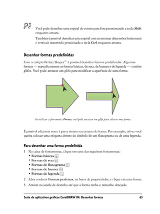 Você pode desenhar uma espiral do centro para fora pressionando a tecla Shift
        enquanto arrasta.
        Também é possível desenhar uma espiral com as mesmas dimensões horizontais
        e verticais mantendo pressionada a tecla Ctrl enquanto arrasta.


Desenhar formas predefinidas
Com a coleção Perfect Shapes™ é possível desenhar formas predefinidas. Algumas
formas — especificamente as formas básicas, de seta, de banner e de legenda — contêm
glifos. Você pode arrastar um glifo para modificar a aparência de uma forma.




        Ao utilizar a ferramenta Forma, você pode arrastar um glifo para alterar uma forma.


É possível adicionar texto à parte interna ou externa da forma. Por exemplo, talvez você
queira colocar uma etiqueta dentro do símbolo de um fluxograma ou de uma legenda.

Para desenhar uma forma predefinida
1 Na caixa de ferramentas, clique em uma das seguintes ferramentas:
  • Formas básicas
  • Formas de seta
  • Formas de fluxograma
  • Formas de banner
  • Formas de legenda
2 Abra o seletor Formas perfeitas, na barra de propriedades, e clique em uma forma.
3 Arraste na janela de desenho até que a forma tenha o tamanho desejado.


Suíte de aplicativos gráficos CorelDRAW X4: Desenhar formas                                   63
 