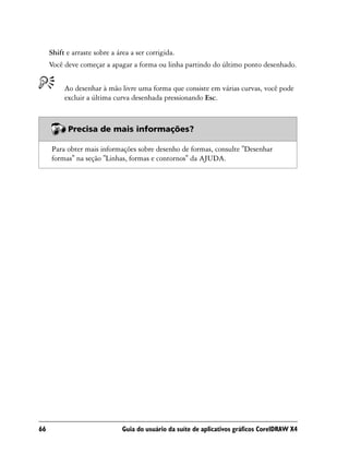 Shift e arraste sobre a área a ser corrigida.
     Você deve começar a apagar a forma ou linha partindo do último ponto desenhado.


          Ao desenhar à mão livre uma forma que consiste em várias curvas, você pode
          excluir a última curva desenhada pressionando Esc.



           Precisa de mais informações?

     Para obter mais informações sobre desenho de formas, consulte "Desenhar
     formas" na seção "Linhas, formas e contornos" da AJUDA.




66                             Guia do usuário da suíte de aplicativos gráficos CorelDRAW X4
 