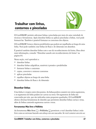 Trabalhar com linhas,
contornos e pinceladas
O CorelDRAW permite adicionar linhas e pinceladas por meio de uma variedade de
técnicas e ferramentas. Após desenhar linhas ou aplicar pinceladas a linhas, você pode
formatá-las. Também é possível formatar os contornos dos objetos.
O CorelDRAW fornece objetos predefinidos que podem ser espalhados ao longo de uma
linha. Você pode também criar linhas de fluxo e de dimensão em desenhos.
É possível também desenhar linhas com o uso do reconhecimento de forma. Para obter
mais informações, consulte “Desenhar usando um reconhecimento de forma” na
página 64.
Nesta seção, você aprenderá a:
• desenhar linhas
• desenhar linhas caligráficas, sensíveis à pressão e predefinidas
• formatar linhas e contornos
• copiar, converter e remover contornos
• aplicar pinceladas
• espalhar objetos ao longo de uma linha
• desenhar linhas de fluxo e de dimensão


Desenhar linhas
Uma linha é o trajeto entre dois pontos. As linhas podem consistir em vários segmentos,
e os segmentos de linha podem ser curvos ou retos. Os segmentos de linha são
conectados por nós, que são indicados como pequenos quadrados. O CorelDRAW
oferece diversas ferramentas de desenho que permitem desenhar linhas curvas e retas,
além de linhas contendo segmentos curvos e retos.

Ferramentas Mão livre e Polilinha
As ferramentas Mão livre e Polilinha permitem a você desenhar linhas à mão
livre como se estivesse fazendo um esboço em um rascunho. Se você cometer um erro ao

CorelDRAW: Trabalhar com linhas, contornos e pinceladas                              67
 