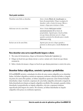 Você pode também

Visualizar uma linha ao desenhar              Ative o botão Modo de visualização na
                                              barra de propriedades. Clique na página de
                                              desenho e solte o botão do mouse. Mova o
                                              mouse e clique para terminar a linha.

Adicionar um nó a uma linha                   Ative o botão Adicionar-excluir
                                              automaticamente        na barra de
                                              propriedades. Aponte para o local na linha
                                              em que deseja adicionar um nó e clique
                                              quando o ponteiro for alterado para o estado
                                              Adicionar nó .

Excluir um nó de uma linha                    Aponte para um nó e clique quando o
                                              ponteiro se alterar para o estado Excluir nó
                                                .


Para desenhar uma curva especificando largura e altura
1 Na caixa de ferramentas, clique na ferramenta Curva de 3 pontos              .
2 Clique no local em que deseja iniciar a curva e arraste até o local em que deseja
  terminá-la.
3 Solte o botão do mouse e clique no local em que deseja posicionar o centro da curva.


Desenhar linhas caligráficas, sensíveis à pressão e predefinidas
O CorelDRAW permite a simulação do efeito de uma caneta caligráfica ao se desenhar
linhas. As linhas caligráficas variam em espessura conforme a direção da linha e o ângulo
da ponta da caneta Por padrão, as linhas caligráficas aparecem como formas fechadas
desenhadas a lápis. Controle a espessura de uma linha caligráfica alterando o ângulo da
linha desenhada em relação ao ângulo caligráfico escolhido. Por exemplo, quando a linha
desenhada é perpendicular ao ângulo caligráfico, ela tem a espessura máxima
especificada pela largura da caneta. No entanto, as linhas desenhadas no ângulo
caligráfico têm pouca ou nenhuma espessura.




72                            Guia do usuário da suíte de aplicativos gráficos CorelDRAW X4
 