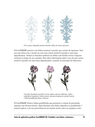 Uma caneta caligráfica permite desenhar linhas de várias espessuras.

O CorelDRAW permite criar linhas sensíveis à pressão que variam de espessura. Você
cria esse efeito com o mouse ou com uma caneta sensível à pressão e uma mesa
digitalizadora. Ambos os métodos resultam em linhas com bordas curvas e larguras
variáveis ao longo de um caminho. Para obter informações sobre o uso de uma caneta
sensível à pressão em uma mesa digitalizadora, consulte as instruções do fabricante.




            Uma flor desenhada com linhas de três mídias artísticas diferentes. linhas
            caligráficas (esquerda), linhas sensíveis à pressão de espessura variável (centro)
            e linhas predefinidas planas (direita).

O CorelDRAW fornece linhas predefinidas que permitem a criação de pinceladas
espessas com diversas formas. Após desenhar uma linha caligráfica ou predefinida, é
possível aplicar a ela um preenchimento do mesmo modo como em qualquer outro



Suíte de aplicativos gráficos CorelDRAW X4: Trabalhar com linhas, contornos...                   73
 