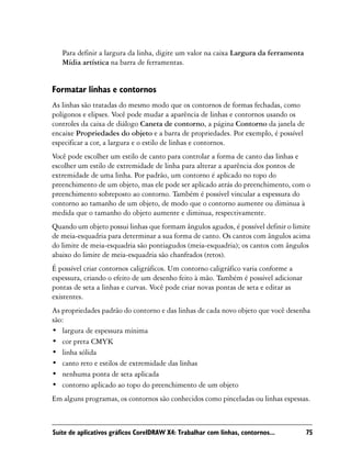 Para definir a largura da linha, digite um valor na caixa Largura da ferramenta
   Mídia artística na barra de ferramentas.


Formatar linhas e contornos
As linhas são tratadas do mesmo modo que os contornos de formas fechadas, como
polígonos e elipses. Você pode mudar a aparência de linhas e contornos usando os
controles da caixa de diálogo Caneta de contorno, a página Contorno da janela de
encaixe Propriedades do objeto e a barra de propriedades. Por exemplo, é possível
especificar a cor, a largura e o estilo de linhas e contornos.
Você pode escolher um estilo de canto para controlar a forma de canto das linhas e
escolher um estilo de extremidade de linha para alterar a aparência dos pontos de
extremidade de uma linha. Por padrão, um contorno é aplicado no topo do
preenchimento de um objeto, mas ele pode ser aplicado atrás do preenchimento, com o
preenchimento sobreposto ao contorno. Também é possível vincular a espessura do
contorno ao tamanho de um objeto, de modo que o contorno aumente ou diminua à
medida que o tamanho do objeto aumente e diminua, respectivamente.
Quando um objeto possui linhas que formam ângulos agudos, é possível definir o limite
de meia-esquadria para determinar a sua forma de canto. Os cantos com ângulos acima
do limite de meia-esquadria são pontiagudos (meia-esquadria); os cantos com ângulos
abaixo do limite de meia-esquadria são chanfrados (retos).
É possível criar contornos caligráficos. Um contorno caligráfico varia conforme a
espessura, criando o efeito de um desenho feito à mão. Também é possível adicionar
pontas de seta a linhas e curvas. Você pode criar novas pontas de seta e editar as
existentes.
As propriedades padrão do contorno e das linhas de cada novo objeto que você desenha
são:
• largura de espessura mínima
• cor preta CMYK
• linha sólida
• canto reto e estilos de extremidade das linhas
• nenhuma ponta de seta aplicada
• contorno aplicado ao topo do preenchimento de um objeto
Em alguns programas, os contornos são conhecidos como pinceladas ou linhas espessas.



Suíte de aplicativos gráficos CorelDRAW X4: Trabalhar com linhas, contornos...       75
 
