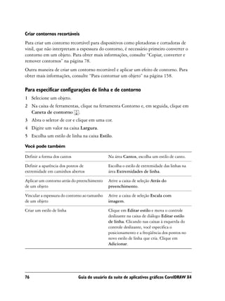 Criar contornos recortáveis
Para criar um contorno recortável para dispositivos como plotadoras e cortadoras de
vinil, que não interpretam a espessura do contorno, é necessário primeiro converter o
contorno em um objeto. Para obter mais informações, consulte “Copiar, converter e
remover contornos” na página 78.
Outra maneira de criar um contorno recortável e aplicar um efeito de contorno. Para
obter mais informações, consulte “Para contornar um objeto” na página 158.

Para especificar configurações de linha e de contorno
1 Selecione um objeto.
2 Na caixa de ferramentas, clique na ferramenta Contorno e, em seguida, clique em
  Caneta de contorno .
3 Abra o seletor de cor e clique em uma cor.
4 Digite um valor na caixa Largura.
5 Escolha um estilo de linha na caixa Estilo.

Você pode também

Definir a forma dos cantos                    Na área Cantos, escolha um estilo de canto.

Definir a aparência dos pontos de             Escolha o estilo de extremidade das linhas na
extremidade em caminhos abertos               área Extremidades de linha.

Aplicar um contorno atrás do preenchimento    Ative a caixa de seleção Atrás do
de um objeto                                  preenchimento.

Vincular a espessura do contorno ao tamanho   Ative a caixa de seleção Escala com
de um objeto                                  imagem.

Criar um estilo de linha                      Clique em Editar estilo e mova o controle
                                              deslizante na caixa de diálogo Editar estilo
                                              de linha. Clicando nas caixas à esquerda do
                                              controle deslizante, você especifica o
                                              posicionamento e a freqüência dos pontos no
                                              novo estilo de linha que cria. Clique em
                                              Adicionar.




76                           Guia do usuário da suíte de aplicativos gráficos CorelDRAW X4
 