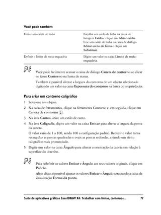 Você pode também

Editar um estilo de linha                    Escolha um estilo de linha na caixa de
                                             listagem Estilo e clique em Editar estilo.
                                             Crie um estilo de linha na caixa de diálogo
                                             Editar estilo de linha e clique em
                                             Substituir.

Definir o limite de meia-esquadria           Digite um valor na caixa Limite de meia-
                                             esquadria.


         Você pode facilmente acessar a caixa de diálogo Caneta de contorno ao clicar
         no ícone Contorno na barra de status.
         Também é possível alterar a largura do contorno de um objeto selecionado
         digitando um valor na caixa Espessura do contorno na barra de propriedades.

Para criar um contorno caligráfico
1 Selecione um objeto.
2 Na caixa de ferramentas, clique na ferramenta Contorno e, em seguida, clique em
  Caneta de contorno .
3 Na área Cantos, ative um estilo de canto.
4 Na área Caligrafia, digite um valor na caixa Esticar para alterar a largura da ponta
  da caneta.
  O valor varia de 1 a 100, sendo 100 a configuração padrão. Reduzir o valor torna
  retangular as pontas quadradas e ovais as pontas redondas, criando um efeito
  caligráfico mais pronunciado.
5 Digite um valor na caixa Ângulo para alterar a orientação da caneta em relação à
  superfície do desenho.


         Para redefinir os valores Esticar e Ângulo aos seus valores originais, clique em
         Padrão.
         Além disso, é possível ajustar os valores Esticar e Ângulo arrastando a caixa de
         visualização Forma da ponta.




Suíte de aplicativos gráficos CorelDRAW X4: Trabalhar com linhas, contornos...             77
 