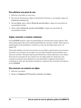 Para adicionar uma ponta de seta
1 Selecione uma linha ou uma curva.
2 Na caixa de ferramentas, clique na ferramenta Contorno e, em seguida, clique em
  Caneta de contorno .
3 Na área Setas, abra o seletor Ponta de seta de início e clique em uma forma de
  extremidade de linha.
4 Abra o seletor Ponta de seta de extremidade e clique em uma forma de
  extremidade de linha


Copiar, converter e remover contornos
O CorelDRAW permite copiar as propriedades de contorno para outros objetos. Para
obter informações sobre como copiar propriedades de contorno, consulte “Para copiar as
propriedades de preenchimento, contorno ou texto de um objeto para outro” na
página 98.
Você pode também converter um contorno em um objeto e pode remover um contorno.
Converter um contorno em um objeto cria um objeto fechado não preenchido com a
forma do contorno. Você pode aplicar preenchimentos e efeitos especiais ao novo objeto.
O recurso de conversão de um contorno em um objeto pode ser usado para criar
contornos recortáveis para dispositivos como plotadoras, máquinas de gravação e
cortadoras de vinil, que não podem interpretar a espessura dos contornos em arquivos
do CorelDRAW   .

Para converter um contorno em objeto
1 Selecione um objeto.
2 Clique em Organizar       Converter contorno em objeto.




78                         Guia do usuário da suíte de aplicativos gráficos CorelDRAW X4
 