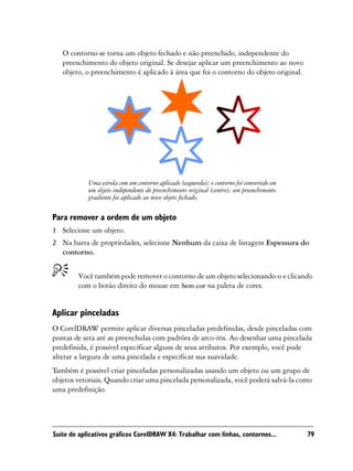 O contorno se torna um objeto fechado e não preenchido, independente do
   preenchimento do objeto original. Se desejar aplicar um preenchimento ao novo
   objeto, o preenchimento é aplicado à área que foi o contorno do objeto original.




            Uma estrela com um contorno aplicado (esquerda); o contorno foi convertido em
            um objeto independente do preenchimento original (centro); um preenchimento
            gradiente foi aplicado ao novo objeto fechado.

Para remover a ordem de um objeto
1 Selecione um objeto.
2 Na barra de propriedades, selecione Nenhum da caixa de listagem Espessura do
  contorno.


        Você também pode remover o contorno de um objeto selecionando-o e clicando
        com o botão direito do mouse em Sem cor na paleta de cores.


Aplicar pinceladas
O CorelDRAW permite aplicar diversas pinceladas predefinidas, desde pinceladas com
pontas de seta até as preenchidas com padrões de arco-íris. Ao desenhar uma pincelada
predefinida, é possível especificar alguns de seus atributos. Por exemplo, você pode
alterar a largura de uma pincelada e especificar sua suavidade.
Também é possível criar pinceladas personalizadas usando um objeto ou um grupo de
objetos vetoriais. Quando criar uma pincelada personalizada, você poderá salvá-la como
uma predefinição.




Suíte de aplicativos gráficos CorelDRAW X4: Trabalhar com linhas, contornos...              79
 