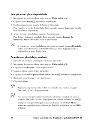 Para aplicar uma pincelada predefinida
1 Na caixa de ferramentas, clique na ferramenta Mídia artística      .
2 Clique no botão Pincel      na barra de propriedades.
3 Escolha uma pincelada na caixa de listagem Pincelada.
  Para visualizar as bordas da pincelada, digite um valor na caixa Suavização de mão
  livre na barra de propriedades.
4 Arraste até que a pincelada esteja com a forma desejada.
  Para definir a largura da pincelada, digite um valor na caixa Largura da
  ferramenta Mídia artística na barra de propriedades.


        Se tiver acesso a uma pincelada que não conste na caixa de listagem Pincelada,
        poderá aplicá-la clicando no botão Procurar, na barra de propriedades, e
        localizando o arquivo da pincelada.

Para criar uma pincelada personalizada
1 Selecione um objeto ou um conjunto de objetos agrupados.
2 Na caixa de ferramentas, clique na ferramenta Mídia artística      .
3 Clique no botão Pincel na barra de propriedades.
4 Clique no objeto ou nos objetos agrupados.
5 Clique no botão Salvar pincelada de mídia artística        na barra de propriedades.
6 Digite um nome de arquivo para a pincelada.
7 Clique em Salvar.


        As pinceladas personalizadas podem ser acessadas pela caixa de listagem
        Pincelada, na barra de propriedades.


        Para excluir uma pincelada personalizada, selecione a pincelada na caixa de
        listagem Pincelada, na barra de propriedades, e clique no botão Excluir .
        Você pode criar pinceladas personalizadas clicando em Efeitos Mídia
        artística e especificando as configurações desejadas na janela de encaixe Mídia
        artística.



80                         Guia do usuário da suíte de aplicativos gráficos CorelDRAW X4
 