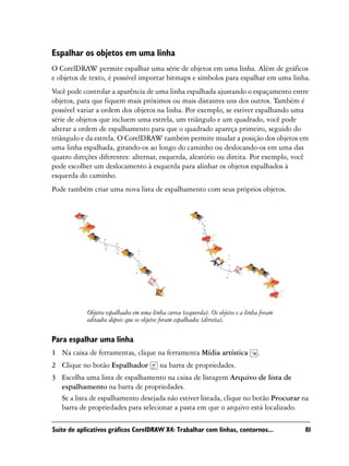 Espalhar os objetos em uma linha
O CorelDRAW permite espalhar uma série de objetos em uma linha. Além de gráficos
e objetos de texto, é possível importar bitmaps e símbolos para espalhar em uma linha.
Você pode controlar a aparência de uma linha espalhada ajustando o espaçamento entre
objetos, para que fiquem mais próximos ou mais distantes uns dos outros. Também é
possível variar a ordem dos objetos na linha. Por exemplo, se estiver espalhando uma
série de objetos que incluem uma estrela, um triângulo e um quadrado, você pode
alterar a ordem de espalhamento para que o quadrado apareça primeiro, seguido do
triângulo e da estrela. O CorelDRAW também permite mudar a posição dos objetos em
uma linha espalhada, girando-os ao longo do caminho ou deslocando-os em uma das
quatro direções diferentes: alternar, esquerda, aleatório ou direita. Por exemplo, você
pode escolher um deslocamento à esquerda para alinhar os objetos espalhados à
esquerda do caminho.
Pode também criar uma nova lista de espalhamento com seus próprios objetos.




            Objetos espalhados em uma linha curva (esquerda). Os objetos e a linha foram
            editados depois que os objetos foram espalhados (direita).

Para espalhar uma linha
1 Na caixa de ferramentas, clique na ferramenta Mídia artística                  .
2 Clique no botão Espalhador             na barra de propriedades.
3 Escolha uma lista de espalhamento na caixa de listagem Arquivo de lista de
  espalhamento na barra de propriedades.
  Se a lista de espalhamento desejada não estiver listada, clique no botão Procurar na
  barra de propriedades para selecionar a pasta em que o arquivo está localizado.

Suíte de aplicativos gráficos CorelDRAW X4: Trabalhar com linhas, contornos...             81
 