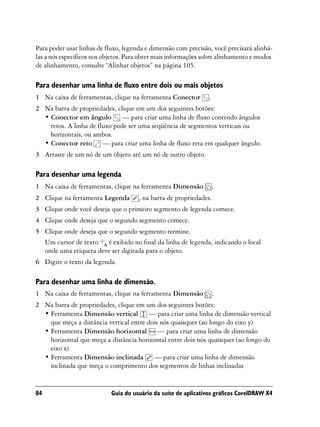 Para poder usar linhas de fluxo, legenda e dimensão com precisão, você precisará alinhá-
las a nós específicos nos objetos. Para obter mais informações sobre alinhamento e modos
de alinhamento, consulte “Alinhar objetos” na página 105.

Para desenhar uma linha de fluxo entre dois ou mais objetos
1 Na caixa de ferramentas, clique na ferramenta Conector         .
2 Na barra de propriedades, clique em um dos seguintes botões:
  • Conector em ângulo — para criar uma linha de fluxo contendo ângulos
    retos. A linha de fluxo pode ser uma seqüência de segmentos verticais ou
    horizontais, ou ambos.
  • Conector reto — para criar uma linha de fluxo reta em qualquer ângulo.
3 Arraste de um nó de um objeto até um nó de outro objeto.

Para desenhar uma legenda
1 Na caixa de ferramentas, clique na ferramenta Dimensão             .
2 Clique na ferramenta Legenda        , na barra de propriedades.
3 Clique onde você deseja que o primeiro segmento de legenda comece.
4 Clique onde deseja que o segundo segmento comece.
5 Clique onde deseja que o segundo segmento termine.
  Um cursor de texto é exibido no final da linha de legenda, indicando o local
  onde uma etiqueta deve ser digitada para o objeto.
6 Digite o texto da legenda.

Para desenhar uma linha de dimensão.
1 Na caixa de ferramentas, clique na ferramenta Dimensão             .
2 Na barra de propriedades, clique em um dos seguintes botões:
  • Ferramenta Dimensão vertical — para criar uma linha de dimensão vertical
    que meça a distância vertical entre dois nós quaisquer (ao longo do eixo y)
  • Ferramenta Dimensão horizontal — para criar uma linha de dimensão
    horizontal que meça a distância horizontal entre dois nós quaisquer (ao longo do
    eixo x)
  • Ferramenta Dimensão inclinada — para criar uma linha de dimensão
    inclinada que meça o comprimento dos segmentos de linhas inclinadas


84                          Guia do usuário da suíte de aplicativos gráficos CorelDRAW X4
 