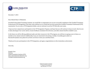 Global Translation Institute
77 Harbor Drive Suite 76
Key Biscayne, FL 33149
December 7, 2015
Dear Ahmed Omar A. Mohamed,
On behalf of the Global Translation Institute, we would like to congratulate you on your successful completion of the Certified Translation
Professional (CTP) Designation! This letter and certificate are to certify that you have passed the Certified Translation Professional (CTP)
examination. You are now a CTP Designation holder, and are welcome to use the CTP title after your name.
I hope you have enjoyed your participation in the CTP Designation Program, and hope that you will continue to keep in touch. Also be sure
to take advantage of our career advice, resume feedback, translation firm directory, and other alumni benefits available to you.
In the future we will be offering additional audio and video resources to the CTP program; you will have on-going access to these as a
member of our alumni network. Additionally, if you are interested in becoming a weekly or monthly guest author on
BecomeATranslator.com, please let us know; we’d love to have you contribute there.
Thank you for your participation in the CTP Designation, and again, congratulations on this tremendous achievement.
Sincerely,
Douglas Scott
Director
Global Translation Institute (GTI)
http://TranslationCertification.org
Team@TranslationInstitute.org
 