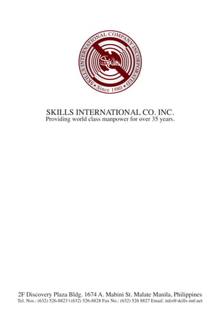 S
KILLSINTERNAT
IONAL COMPAN
Y
INCORPORATE
D
• Since 1980 •
SKILLS INTERNATIONAL CO. INC.
Providing world class manpower for over 35 years.
2F Discovery Plaza Bldg. 1674 A. Mabini St. Malate Manila, Philippines
Tel. Nos.: (632) 526-8823 | (632) 526-8828 Fax No.: (632) 526 8827 Email: info@skills-intl.net
 