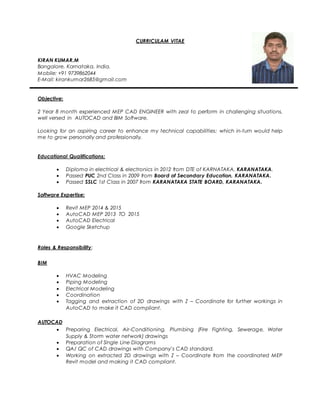 CURRICULAM VITAE
KIRAN KUMAR.M
Bangalore, Karnataka, India.
Mobile: +91 9739862044
E-Mail: kirankumar2685@gmail.com
Objective:
2 Year 8 month experienced MEP CAD ENGINEER with zeal to perform in challenging situations,
well versed in AUTOCAD and BIM Software.
Looking for an aspiring career to enhance my technical capabilities; which in-turn would help
me to grow personally and professionally.
Educational Qualifications:
 Diploma in electrical & electronics in 2012 from DTE of KARNATAKA, KARANATAKA.
 Passed PUC 2nd Class in 2009 from Board of Secondary Education, KARANATAKA.
 Passed SSLC 1st Class in 2007 from KARANATAKA STATE BOARD, KARANATAKA.
Software Expertise:
 Revit MEP 2014 & 2015
 AutoCAD MEP 2013 TO 2015
 AutoCAD Electrical
 Google Sketchup
Roles & Responsibility:
BIM
 HVAC Modeling
 Piping Modeling
 Electrical Modeling
 Coordination
 Tagging and extraction of 2D drawings with Z – Coordinate for further workings in
AutoCAD to make it CAD compliant.
AUTOCAD
 Preparing Electrical, Air-Conditioning, Plumbing (Fire Fighting, Sewerage, Water
Supply & Storm water network) drawings
 Preparation of Single Line Diagrams
 QA/ QC of CAD drawings with Company’s CAD standard.
 Working on extracted 2D drawings with Z – Coordinate from the coordinated MEP
Revit model and making it CAD compliant.
 