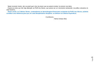 Página6
Neste momento incerto, não se prevê qual o tipo de ensino que se poderá ministrar no próximo ano letivo.
Espera-se ainda que não haja alteração ao Perfil dos Alunos, que parece ser um documento estruturante da política educativa do
atual Governo.
Assim sendo, os Critérios Gerais, contemplando as Aprendizagens Essenciais constantes do Perfil dos Alunos, poderão
constituir uma referência para que, em cada disciplina/área disciplinar, se definam os Critérios Específicos.
A professora,
Fátima Ventura Brás
 