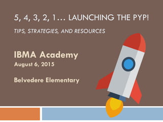 IBMA Academy
August 6, 2015
Belvedere Elementary
5, 4, 3, 2, 1… LAUNCHING THE PYP!
TIPS, STRATEGIES, AND RESOURCES
 