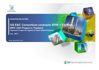 GS E&C Consortium contracts KRW 1.1 trillion,
IRPC UHV Project in Thailand.
(Upstream Project for Hygiene & Value Added Products)
INVESTOR RELATIONS
Oct. 2012
www. gsconstir.co.kr
 
