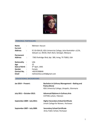 1
PERSONAL PARTICULARS
Name : Mehreen Hassan
Current
Address : FC 03-03A-05, KDU Univerisity College, Jalan Kontraktor u1/14,
Seksyen u1, 40150, Shah Alam, Selangor, Malaysia
Permanent
Address : 7365 Parkridge Blvd, Apt. 389, Irving, TX 75063, USA
Nationality : USA
Age : 22
Date of Birth : 4th April, 1993
Gender : Female
Contact No. : +60192308646
Email : mehreenhassan93@gmail.com
EDUCATIONAL BACKGROUND
Jan 2014 – Present: Bachelors in Culinary Management – Baking and
Pastry (Hons)
KDU University College, Utropolis, Glenmarie
July 2011 – October 2012: Advanced Diploma in Culinary Arts
COTHM, Lahore, Pakistan
September 2009 – July 2011: Higher Secondary SchoolCertificate
Jinnah College for Women, Peshawar
September 2007 – July 2009: Secondary School Certificate
Army Public School, Peshawar
 
