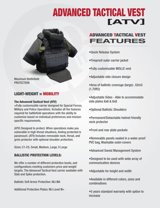 ADVANCED TACTICAL VEST
LIGHT-WEIGHT ≈ MOBILITY
The Advanced Tactical Vest (ATV)
≈Fully customizable carrier designed for Special Forces,
Military and Police Operations. Includes all the features
required for battleﬁeld operations with the ability to
customize based on individual preferences and mission
speciﬁc requirements.
(ATV) Designed to protect. When operations make you
vulnerable in high-threat situations, feeling protected is
paramount. (ATV) Includes removable neck, throat, and
groin protector with optional shoulder protection.
Sizes: C1-C5, Small, Medium, Large, X Large
BALLISTIC PROTECTION LEVELS:
We offer a number of different protection levels, and
conﬁgurations meeting customers price and weight
targets. The Advanced Tactical Vest carrier available with
Stab and Spike protection.
Ballistic Soft Armor Protection: NIJ IIIA
Additional Protection Plates: NIJ Level III+
•Quick Release System
•Fireproof outer carrier jacket
•Fully customizable MOLLE vest
•Adjustable side closure design
•Area of ballistic coverage (large): .52m2
(1.70ft2)
•Adjustable Sides - Able to accommodate
side plates 6x6 & 6x8
•Optional Ballistic Shoulders
•Permanent/Detachable helmet friendly
neck protector
•Front and rear plate pockets
•Removable panels sealed in a water proof
PVC bag, Washable outer-covers
•Advanced Sweat Management System
•Designed to be used with wide array of
communication devices
•Adjustable for height and width
•Available in different colors, sizes and
combinations
•5 years standard warranty with option to
increase
Maximum Battleﬁeld
PROTECTION
ADVANCED TACTICAL VEST
FEATURES
[ATV]
 