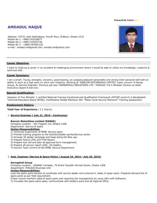 Powered By Bdjobs.com
AMDADUL HAQUE
Address: 237/D, East Nakhalpara, Fourth flour, B-Block, Dhaka-1215
Mobile No 1: +8801745328677
Mobile No 2 :+8801725545736
Mobile No 3 : +8801787681220
e-mail : amdad.me@gmail.com, amdad.me@yahoo.com
Career Objective:
I want to build up a career in an excellent & challenging environment where I would be able to utilize my knowledge, creativity &
technical skill.
Career Summary:
I am a smart. Young, energetic, dynamic, good-looking, an outgoing pleasant personality and strong Inter-personal skill with an
ability to work at a high pace on one’s own imitative, Working at "RANCON MOTORBIKES LIMITED" sister concern of Rangs
Group, As Service Engineer. Previous job was "KARNAPHULI INDUSTRIES LTD." PIAGGIO 3 & 4-Wheeler division as Asstt.
Executive (Spare & Service).
Special Qualification:
Assessor of Two Wheeler`s certified National Training Vocational and Qualification Framework (NTVQF Level-4) in Bangladesh
Technical Education Board (BTEB). Certification Skilled Mechanic RPL "Motor Cycle Service Mechanic" Training assessment.
Employment History:
Total Year of Experience : 2.2 Year(s)
1. Service Engineer ( July 21, 2016 - Continuing)
Rancon Motorbikes Limited (RANGS)
Company Location : 387,Tejgaon I/A ,Dhaka-1208.
Department: Service & Spare
Duties/Responsibilities:
1) Technical Supervision of RMBL Service team.
2) Provide training program to the SUZUKI/Dealer points/Service center.
3) Arrange 3S dealer campaign and keep doing the flow ups.
4) Prepare Failure (FR) and FTIR Report.
5) Prepare tour bill and take all approval form management.
6) Prepare all service report (ASC, 3S Dealer).
7) Service Team Control of the RMBL Service Department.
2. Asst. Engineer (Service & Spare Parts) ( August 24, 2014 - July 20, 2016)
Karnaphuli Group
Company Location : SANARC Complex, 76 Shaid Tajuddin Ahmed Sarani, Dhaka 1208
Department: PIAGGIO Business Unit
Duties/Responsibilities:
Look the spare parts division & coordinate with service dealer and customer's, Sales of spear parts .Prepared demand list of
spare parts as per field requirement.
Proper record maintain sales of spare parts and reporting the management by using (Win-soft Software).
To Increase the spare parts sales, communicate with Dealers point and all regional office.
 