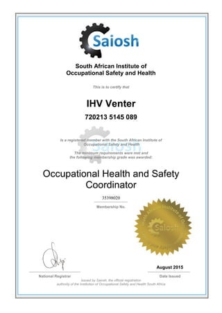 South African Institute of
Occupational Safety and Health
This is to certify that
IHV Venter
720213 5145 089
Is a registered member with the South African Institute of
Occupational Safety and Health
The minimum requirements were met and
the following membership grade was awarded:
Occupational Health and Safety
Coordinator
35398020
Membership No.
August 2015
National Registrar Date Issued
Issued by Saiosh, the official registration
authority of the Institution of Occupational Safety and Health South Africa
 