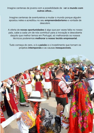 Imagine centenas de jovens com a possibilidade de ver o mundo com
outros olhos...
Imagine centenas de aventureiros a mudar o mundo porque alguém
apostou neles e acreditou no seu empreendedorismo e vontade de
descobrir.
A oferta de novas oportunidades é algo que por vezes falta no nosso
país, cabe a cada um de nós contribuir para a inovação e descoberta
daquilo que melhor temos em Portugal, só melhorando os nossos
técnicos poderemos melhorar o nosso tecido empresarial.
Tudo começa do zero, e é a paixão e o investimento que tornam os
projetos intemporais e as causas inesquecíveis.
 