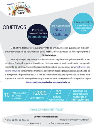 Promover
projetos sociais
Internacionais
Dar a conhecer
Novas
Culturas
Consciencializar
a importância da
responsabilidade
social
Jovens universitários:
• Aventureiros
• Entre os 20 e os 25 anos
• Que gostem de viajar
• Que procuram fazer voluntariado
O NOSSO VISITANTE TARGET
OBJETIVOS
O objetivo deste projeto é, num evento de um dia, mostrar quais são as experiên-
cias internacionais de voluntariado que a AIESEC oferece através do nosso programa, o
Global Citizen.
Vamos juntar portugueses que estiveram no estrangeiro, estrangeiros que estão atual-
mente em Portugal, organizações culturais e internacionais, e muito muito mais, num grande
momento de partilha de experiências de âmbito cultural internacional para mostrarmos aos
jovens o mundo, apresentando-lhes todas as oportunidades e projetos sociais, desafiando-os
a abraçar uma experiência destas a fim de se tornarem pessoas e profissionais muito mais
confiantes e pró-ativos nos problemas que os enfrentam, para que num futuro próximo sejam
líderes mais responsáveis e empreendedores.
FACULDADES
de Lisboa
envolvidas VISITANTES
países
representados
Dezenas de
culturais e10 +2000 20 organizações
internacionais
 