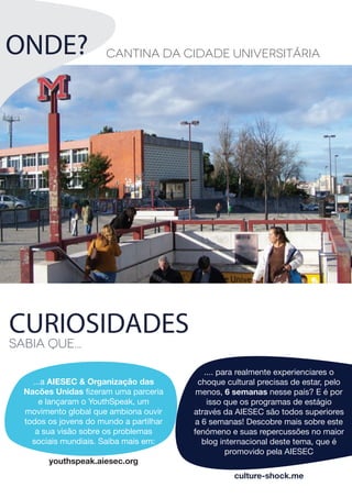 CURIOSIDADES
Sabia que...
...a AIESEC & Organização das
Nacões Unidas fizeram uma parceria
e lançaram o YouthSpeak, um
movimento global que ambiona ouvir
todos os jovens do mundo a partilhar
a sua visão sobre os problemas
sociais mundiais. Saiba mais em:
youthspeak.aiesec.org
Cantina da cidade universitária
culture-shock.me
.... para realmente experienciares o
choque cultural precisas de estar, pelo
menos, 6 semanas nesse país? E é por
isso que os programas de estágio
através da AIESEC são todos superiores
a 6 semanas! Descobre mais sobre este
fenómeno e suas repercussões no maior
blog internacional deste tema, que é
promovido pela AIESEC
ONDE?
 