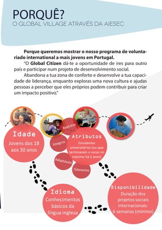 PORQUÊ?
O GLOBAL VILLAGE através da AIESEC
Porque queremos mostrar o nosso programa de volunta-
riado international a mais jovens em Portugal.
“O Global Citizen dá-te a oportunidade de ires para outro
país e participar num projeto de desenvolvimento social.
Abandona a tua zona de conforto e desenvolve a tua capaci-
dade de liderança, enquanto exploras uma nova cultura e ajudas
pessoas a perceber que eles próprios podem contribuir para criar
um impacto positivo.”
 