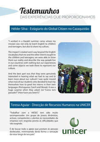 Hélder Silva - Estágiario do Global Citizen no Cazaquistão
“I worked in a Kazakh summer camp where my
mission was not only to teach English to children
and teenagers, but also to share my culture.
The impact I created went way beyond the English
vocabulary that me and the other interns taught to
the children and teenagers: we were able to show
them our reality and describe the way people live
in our countries with nothing but our experiences
and some objects we took there to represent our
culture.
And the best part was that they were genuinely
interested in hearing what we had to say and to
learn more about our culture! I was quite moved
when two of our students who decided to learn by
themselves how to greet the interns in their own
languages (Portuguese, Czech and Slovak). It was a
huge surprise when they asked me “Como tem
passado?”(How have you been?).”
Testemunhos
Teresa Aguiar - Direcção de Recursos Humanos na UNICER
"Trabalhar com a AIESEC tem sido muito
recompensador. Um grupo de jovens dinâmicos,
activos, competentes e atentos às necessidades da
empresa com resposta pronta às dificuldades que
vão surgindo.
É de louvar todo o apoio que prestam às pessoas
deslocadas, minimizando desta forma a sensação
de estar longe do seu país.”
Das experiências que proporcionamos
 
