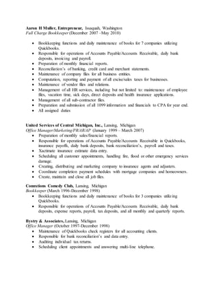 Aaron H Muller, Entrepreneur, Issaquah, Washington
Full Charge Bookkeeper (December 2007 –May 2010)
 Bookkeeping functions and daily maintenance of books for 7 companies utilizing
Quickbooks.
 Responsible for operations of Accounts Payable/Accounts Receivable, daily bank
deposits, invoicing and payroll.
 Preparation of monthly financial reports.
 Reconciliation’s of banking, credit card and merchant statements.
 Maintenance of company files for all business entities.
 Computation, reporting and payment of all excise/sales taxes for businesses.
 Maintenance of vendor files and relations.
 Management of all HR services, including but not limited to: maintenance of employee
files, vacation time, sick days, direct deposits and health insurance applications.
 Management of all sub-contractor files.
 Preparation and submission of all 1099 information and financials to CPA for year end.
 All assigned duties
United Services of Central Michigan, Inc., Lansing, Michigan
Office Manager/Marketing/PR/AR/AP (January 1999 – March 2007)
 Preparation of monthly sales/financial reports.
 Responsible for operations of Accounts Payable/Accounts Receivable in Quickbooks,
insurance payoffs, daily bank deposits, bank reconciliation’s, payroll and taxes.
 Xactimate insurance estimate data entry.
 Scheduling all customer appointments, handling fire, flood or other emergency services
damage.
 Creating, distributing and marketing company to insurance agents and adjusters.
 Coordinate completion payment schedules with mortgage companies and homeowners.
 Create, maintain and close all job files.
Connxtions Comedy Club, Lansing, Michigan
Bookkeeper (March 1996-December 1998)
 Bookkeeping functions and daily maintenance of books for 3 companies utilizing
Quickbooks.
 Responsible for operations of Accounts Payable/Accounts Receivable, daily bank
deposits, expense reports, payroll, tax deposits, and all monthly and quarterly reports.
Bystry & Associates, Lansing, Michigan
Office Manager (October 1997-December 1998)
 Maintenance of Quickbooks check registers for all accounting clients.
 Responsible for bank reconciliation’s and data entry.
 Auditing individual tax returns.
 Scheduling client appointments and answering multi-line telephone.
 