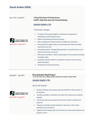 Saudi Arabia (KSA)
Dec 2013 – Aug 2015 :
April 2010 – AUG. 2015
1-King Fahd Quran Printing House
2-KAP1 (High Way Security Forced Building)
SAUDI OGER LTD.
Construction manager.
 In charge of the project budget for materials and manpower &
maintaining accurate billing records.
 Obtain all necessary permits and licenses.
 Daily management of project staff and multiple sub-contractors.
 Ensuring that all quality control, environmental and health and safety
requirements are met.
 Formulated policies, managed daily operations, and planned the use of
materials and human resources.
 Planning site activities in detail, setting targets and accurately forecasting
completion dates.
 Accurately estimate material, construction and labor costs as well as
project timescales.
 Directing and supervising workers.
April 2012 – Dec 2013
April 2010 – Aug.2015
King Abdullah Waqf Project
(It is a five hotels front of Masjid Alnabwi Alshreef with budget 2.5 billion SAR.)
SAUDI OGER LTD.
Senior Site Engineer
 Analyses drawings and prepares planning schedule for the execution of
site activities.
 Identifies quantities of materials and verifies the locally source materials
available.
 Coordinates with sub-contractors for the work activities schedule and
sequence.
 Prepares and brings needed materials on site prior to start of work
activities by sub-contractors.
 Organizes site meetings with sub-contractors for discussing obstacles and
progress of work.
 