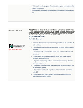  Visits site to monitor progress of work executed by sub-contractors and to
resolve any problem.
 Prepares and initiates site inspections with consultant in accordance with
QC
April 2010 – April 2012:
April 2010 – Aug.2015
PNU (Princess Nora Bent Abdurrahman University for Woman)
The project beside Riyadh Airport on 8’000’000 SQM area with budget 30 billion SAR, our(
Company package is 12 billion SAR, the project is an university for women including colleges,
hospital, Playgrounds, library, villas for staff & monorail for transport inside the university
My package is the colleges with estimated budget 3 billion SAR)
SAUDI OGER LTD.
Senior Site Engineer
 Analyses drawings and prepares planning schedule for the execution of
site activities.
 Identifies quantities of materials and verifies the locally source materials
available.
 Coordinates with sub-contractors for the work activities schedule and
sequence.
 Prepares and brings needed materials on site prior to start of work
activities by sub-contractors.
 Organizes site meetings with sub-contractors for discussing obstacles
and progress of work.
 Visits site to monitor progress of work executed by sub-contractors and
to resolve any problem.
 Prepares and initiates site inspections with consultant in accordance
with QC.
 Prepares site work orders for extra works done by sub-contractors,
which is not included in contract
 