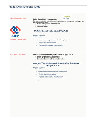 United Arab Emirates (UAE)
Dec 2008 – March 2010:
Dec 2008 - March 2010
Palm Gebel Ali (crescent A)
This is an infrastructure project (sewage, irrigation, district cooling, water supply, gas pipe
and communication rooms
o Budget of the project is 950,000,000 AED
o Owner: Nakheel
o Consultant: Hyder
Al-Rajhi Construction L.L.C (U.A.E)
Project Engineer
 Lead and management for the site engineer
 Review the shop drawings
 Prepare daily, weekly, monthly report
June 2007 – Dec 2008: Al Esaa tower (B+Gf+8 p+H.C+2 s+28 typ+2 H.P)
o Budget of the project is 112000000 AED
o Owner: Mr. Mohamed Hamad Elshamsy
o Consultant: Dimensions Engineering Consultant
Sharjah Towers General Contracting Company:
Sharjah U.A.E
Project Engineer
 Lead and management for the site engineer
 Review the shop drawings
 Prepare daily, weekly, monthly report
.
 
