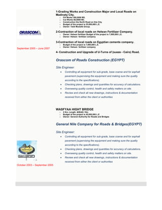 September 2005 – June 2007
October 2003 – September 2005
1-Grading Works and Construction Major and Local Roads on
Madinaty City.
o Fill Works 300,0000 M3.
o Cut Works 60,0000 M3.
o Construction the North Road on this City.
o Budget of the project is 25,000,000 L.E.
o Owner: Talat Mustafa Group.
2-Contraction of local roads on Helwan Fertilizer Company.
o Owner: Helwan fertilizer Budget of the project is 7,000,000 L.E.
o Owner: Helwan fertilizer company
3-Contraction of local roads on Egyptian cements company.
o Budget of the project is 7,000,000 L.E.
o Owner: Helwan fertilizer company
4- Construction and Upgrade of U-Turns of (sueze - Cairo) Road.
Orascom of Roads Construction (EGYPT)
Site Engineer:
 Controlling all equipment for sub-grade, base coarse and for asphalt
pavement (supervising the equipment and making sure the quality
according to the specifications).
 Checking plans, drawings and quantities for accuracy of calculations.
 Overseeing quality control, health and safety matters on site.
 Review and check all new drawings, instructions & documentation
received from either the client or authorities
WASFYAA HIGHT BRIDGE
o 2 Km, Length. &Width 18m
o Budget of the project is 45,000,000 L.E
o Owner: General Authority for Roads and Bridges
General Nile Company for Roads & Bridges(EGYPT)
Site Engineer:
 Controlling all equipment for sub-grade, base coarse and for asphalt
pavement (supervising the equipment and making sure the quality
according to the specifications).
 Checking plans, drawings and quantities for accuracy of calculations.
 Overseeing quality control, health and safety matters on site.
 Review and check all new drawings, instructions & documentation
received from either the client or authorities
 