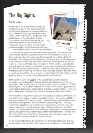 The Big Sights
The Pyramids
Without doubt the overwhelming reason for
tourist visits to Cairo. The pyramids are the
most instantly recognisable monuments in the
world. There are 3 main pyramid sites which
can be visited from the city – the busiest and
most crowded is the closest site at Giza.
The massive pyramids at Giza are the last
remaining Wonders of the Ancient World.
They would have once been entirely smooth
limestone structures but now the stone blocks
are exposed – either because they have fallen
- or because the pyramids have been used as quarries over the centuries.
There are still arguments over how these monumental structures were built.
Giza is also the site of the legendary Sphinx, carved out of a huge block of
limestone. The massive statue is thought to bear the face of the pharaoh Khafre.
In the evening a popular son et lumiere show which illuminates the spectacular
pyramids is held at a theatre beside the Sphinx. As the number one destination
for coach tours the site and nearby town is surrounded by enterprising Cairenes
who earn their living from the visitors. There are stalls selling everything from
trinkets to water and arriving tourists are approached by touts and offered a horse
or camel ride around the site, or longer treks which take their riders further into the
desert or on the 3 hour ride to the next pyramid site at Saqqara.
30 km south of Cairo -Saqqara, is the second major pyramid site and
necropolis - archeologically it’s hugely significant as a burial ground for over
3,500 years. The Step Pyramid of Zoser was the first ever to be built in 2,650BC.
Sprawling over 7km of desert there are the remains of 11 pharaoh pyramids with
stunning tomb decorations, and hundreds of tombs of lesser mortals. There are
fewer hawkers at this site and they are more closely regulated than at Giza.
A further 20km on south from Saqqara is the least visited Dahshur Pyramid site.
One tenth of the number of visitors make the trek here – in summer just 250 a
day compared with 2500 a day to Giza. Tourists who do make the effort have a
far less hassled experience with no stalls or touts othering them. The only
opportunistic Egyptians here are the camel-riding uniformed tourist police who
charge baksheesh to have their photo taken. Dahshur is home to the “Bent”
pyramid – so called because it rises steeply for three quarters of its height before
tapering at a gentler slope near the top and the vast Red Pyramid – named after
the red limestone it was built from. Tours inside take visitors through a long
claustrophobic passage to three 15m high chambers.
On the major roads around the 3 pyramid sites are carpet shops, and papyrus
museums which are stop-offs for the coaches carrying tourists to the pyramids.
10
 