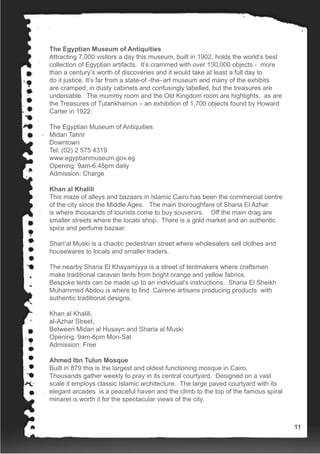 The Egyptian Museum of Antiquities
Attracting 7,000 visitors a day this museum, built in 1902, holds the world’s best
collection of Egyptian artifacts. It’s crammed with over 130,000 objects - more
than a century’s worth of discoveries and it would take at least a full day to
do it justice. It’s far from a state-of -the–art museum and many of the exhibits
are cramped, in dusty cabinets and confusingly labelled, but the treasures are
undeniable. The mummy room and the Old Kingdom room are highlights, as are
the Treasures of Tutankhamun – an exhibition of 1,700 objects found by Howard
Carter in 1922.
The Egyptian Museum of Antiquities
Midan Tahrir
Downtown
Tel: (02) 2 575 4319
www.egyptianmuseum.gov.eg
Opening: 9am-6.45pm daily
Admission: Charge
Khan al Khalili
This maze of alleys and bazaars in Islamic Cairo has been the commercial centre
of the city since the Middle Ages. The main thoroughfare of Sharia El Azhar
is where thousands of tourists come to buy souvenirs. Off the main drag are
smaller streets where the locals shop. There is a gold market and an authentic
spice and perfume bazaar.
Shari’al Muski is a chaotic pedestrian street where wholesalers sell clothes and
housewares to locals and smaller traders.
The nearby Sharia El Khayamiyya is a street of tentmakers where craftsmen
make traditional caravan tents from bright orange and yellow fabrics.
Bespoke tents can be made up to an individual’s instructions. Sharia El Sheikh
Muhammed Abdou is where to find Cairene artisans producing products with
authentic traditional designs.
Khan al Khalili,
al-Azhar Street,
Between Midan al Husayn and Sharia al Muski
Opening: 9am-6pm Mon-Sat
Admission: Free
Ahmed Ibn Tulun Mosque
Built in 879 this is the largest and oldest functioning mosque in Cairo.
Thousands gather weekly to pray in its central courtyard. Designed on a vast
scale it employs classic Islamic architecture. The large paved courtyard with its
elegant arcades is a peaceful haven and the climb to the top of the famous spiral
minaret is worth it for the spectacular views of the city.
11
 