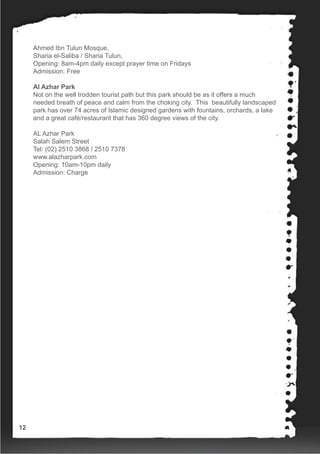 Ahmed Ibn Tulun Mosque,
Sharia el-Saliba / Sharia Tulun,
Opening: 8am-4pm daily except prayer time on Fridays
Admission: Free
Al Azhar Park
Not on the well trodden tourist path but this park should be as it offers a much
needed breath of peace and calm from the choking city. This beautifully landscaped
park has over 74 acres of Islamic designed gardens with fountains, orchards, a lake
and a great café/restaurant that has 360 degree views of the city.
AL Azhar Park
Salah Salem Street
Tel: (02) 2510 3868 / 2510 7378
www.alazharpark.com
Opening: 10am-10pm daily
Admission: Charge
12
 