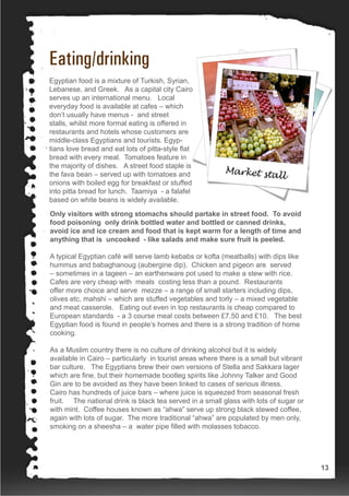 Eating/drinking
Egyptian food is a mixture of Turkish, Syrian,
Lebanese, and Greek. As a capital city Cairo
serves up an international menu. Local
everyday food is available at cafes – which
don’t usually have menus - and street
stalls, whilst more formal eating is offered in
restaurants and hotels whose customers are
middle-class Egyptians and tourists. Egyp-
tians love bread and eat lots of pitta-style flat
bread with every meal. Tomatoes feature in
the majority of dishes. A street food staple is
the fava bean – served up with tomatoes and
onions with boiled egg for breakfast or stuffed
into pitta bread for lunch. Taamiya - a falafel
based on white beans is widely available.
Only visitors with strong stomachs should partake in street food. To avoid
food poisoning only drink bottled water and bottled or canned drinks,
avoid ice and ice cream and food that is kept warm for a length of time and
anything that is uncooked - like salads and make sure fruit is peeled.
A typical Egyptian café will serve lamb kebabs or kofta (meatballs) with dips like
hummus and babaghanoug (aubergine dip). Chicken and pigeon are served
– sometimes in a tageen – an earthenware pot used to make a stew with rice.
Cafes are very cheap with meals costing less than a pound. Restaurants
offer more choice and serve mezze – a range of small starters including dips,
olives etc, mahshi – which are stuffed vegetables and torly – a mixed vegetable
and meat casserole. Eating out even in top restaurants is cheap compared to
European standards - a 3 course meal costs between £7.50 and £10. The best
Egyptian food is found in people’s homes and there is a strong tradition of home
cooking.
As a Muslim country there is no culture of drinking alcohol but it is widely
available in Cairo – particularly in tourist areas where there is a small but vibrant
bar culture. The Egyptians brew their own versions of Stella and Sakkara lager
which are fine, but their homemade bootleg spirits like Johnny Talker and Good
Gin are to be avoided as they have been linked to cases of serious illness.
Cairo has hundreds of juice bars – where juice is squeezed from seasonal fresh
fruit. The national drink is black tea served in a small glass with lots of sugar or
with mint. Coffee houses known as “ahwa” serve up strong black stewed coffee,
again with lots of sugar. The more traditional “ahwa” are populated by men only,
smoking on a sheesha – a water pipe filled with molasses tobacco.
13
 
