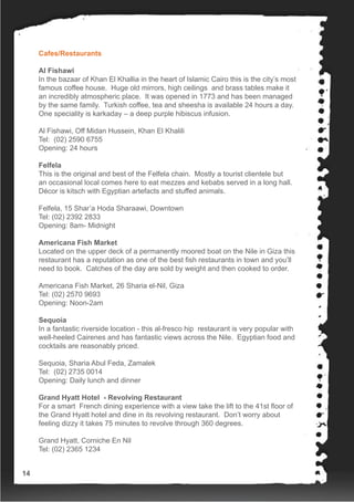 Cafes/Restaurants
Al Fishawi
In the bazaar of Khan El Khallia in the heart of Islamic Cairo this is the city’s most
famous coffee house. Huge old mirrors, high ceilings and brass tables make it
an incredibly atmospheric place. It was opened in 1773 and has been managed
by the same family. Turkish coffee, tea and sheesha is available 24 hours a day.
One speciality is karkaday – a deep purple hibiscus infusion.
Al Fishawi, Off Midan Hussein, Khan El Khalili
Tel: (02) 2590 6755
Opening: 24 hours
Felfela
This is the original and best of the Felfela chain. Mostly a tourist clientele but
an occasional local comes here to eat mezzes and kebabs served in a long hall.
Décor is kitsch with Egyptian artefacts and stuffed animals.
Felfela, 15 Shar’a Hoda Sharaawi, Downtown
Tel: (02) 2392 2833
Opening: 8am- Midnight
Americana Fish Market
Located on the upper deck of a permanently moored boat on the Nile in Giza this
restaurant has a reputation as one of the best fish restaurants in town and you’ll
need to book. Catches of the day are sold by weight and then cooked to order.
Americana Fish Market, 26 Sharia el-Nil, Giza
Tel: (02) 2570 9693
Opening: Noon-2am
Sequoia
In a fantastic riverside location - this al-fresco hip restaurant is very popular with
well-heeled Cairenes and has fantastic views across the Nile. Egyptian food and
cocktails are reasonably priced.
Sequoia, Sharia Abul Feda, Zamalek
Tel: (02) 2735 0014
Opening: Daily lunch and dinner
Grand Hyatt Hotel - Revolving Restaurant
For a smart French dining experience with a view take the lift to the 41st floor of
the Grand Hyatt hotel and dine in its revolving restaurant. Don’t worry about
feeling dizzy it takes 75 minutes to revolve through 360 degrees.
Grand Hyatt, Corniche En Nil
Tel: (02) 2365 1234
14
 