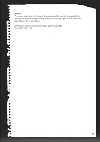 Rithmo
The place to be seen for the city’s young beautiful people. Located in the
Semiramis Intercontinental Hotel, Tuesday is the big night at this bar with a
dancefloor. Bring your bling.
Rithmo, Semiramis InterContinental, Corniche En Nil
Tel: (02) 2795 7171
17
 