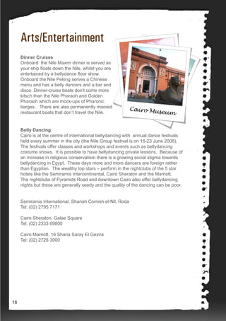 Arts/Entertainment
Dinner Cruises
Onboard the Nile Maxim dinner is served as
your ship floats down the Nile, whilst you are
entertained by a bellydance floor show.
Onboard the Nile Peking serves a Chinese
menu and has a belly dancers and a bar and
disco. Dinner-cruise boats don’t come more
kitsch than the Nile Pharaoh and Golden
Pharaoh which are mock-ups of Pharonic
barges. There are also permanently moored
restaurant boats that don’t travel the Nile.
Belly Dancing
Cairo is at the centre of international bellydancing with annual dance festivals
held every summer in the city (the Nile Group festival is on 16-23 June 2008).
The festivals offer classes and workshops and events such as bellydancing
costume shows. It is possible to have bellydancing private lessons. Because of
an increase in religious conservatism there is a growing social stigma towards
bellydancing in Egypt. These days more and more dancers are foreign rather
than Egyptian. The wealthy top stars – perform in the nightclubs of the 5 star
hotels like the Semiramis Intercontinental, Cairo Sheraton and the Marriott.
The nightclubs of Pyramids Road and downtown Cairo also offer bellydancing
nights but these are generally seedy and the quality of the dancing can be poor.
Semiramis International, Shariah Cornish el-Nil, Roda
Tel: (02) 2795 7171
Cairo Sheraton, Galae Square
Tel: (02) 2333 69800
Cairo Marriott, 16 Sharia Saray El Gezira
Tel: (02) 2728 3000
18
 