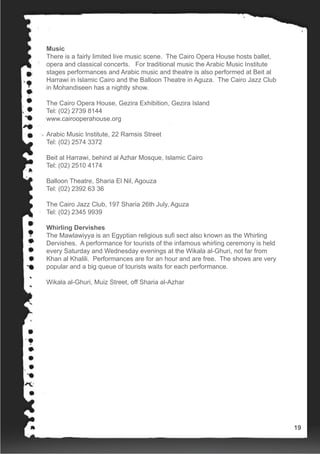 Music
There is a fairly limited live music scene. The Cairo Opera House hosts ballet,
opera and classical concerts. For traditional music the Arabic Music Institute
stages performances and Arabic music and theatre is also performed at Beit al
Harrawi in Islamic Cairo and the Balloon Theatre in Aguza. The Cairo Jazz Club
in Mohandiseen has a nightly show.
The Cairo Opera House, Gezira Exhibition, Gezira Island
Tel: (02) 2739 8144
www.cairooperahouse.org
Arabic Music Institute, 22 Ramsis Street
Tel: (02) 2574 3372
Beit al Harrawi, behind al Azhar Mosque, Islamic Cairo
Tel: (02) 2510 4174
Balloon Theatre, Sharia El Nil, Agouza
Tel: (02) 2392 63 36
The Cairo Jazz Club, 197 Sharia 26th July, Aguza
Tel: (02) 2345 9939
Whirling Dervishes
The Mawlawiyya is an Egyptian religious sufi sect also known as the Whirling
Dervishes. A performance for tourists of the infamous whirling ceremony is held
every Saturday and Wednesday evenings at the Wikala al-Ghuri, not far from
Khan al Khalili. Performances are for an hour and are free. The shows are very
popular and a big queue of tourists waits for each performance.
Wikala al-Ghuri, Muiz Street, off Sharia al-Azhar
19
 