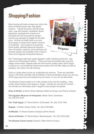 Shopping/Fashion
Most tourists will make at least one visit to the
Khan al Khalili bazaar (see “Big Sights”
section). Typical souvenirs include brass-
ware, rugs and carpets, handblown Muski
glassware, backgammon boards and
essential oils from the perfume bazaar -
tourists are expected to haggle for the best
price. At Khan al Khalili there is an end-
less supply of cheap kitsch plastic versions
of antiquities – from papyrus to pyramids.
Good quality, officially approved reproduc-
tions of scarabs, papyrus, tomb paintings and
pharaoh statues are available at the museum
shop at the Egyptian Antiquities Museum.
Fair Trade Egypt sells high quality Egyptian crafts including camel-hair rugs,
cottons and embroidered clothes. Prices are fixed and profits help rural and
village communities. Nagada sells the hand woven quality cotton which Egypt
is famous for, and traditional earthenware pottery from the Nile Valley as well as
jewellery, and cotton and silk clothing.
Cairo is a great place to pick up a bellydancing costume. There are specialist
shops in the Khan al Khalili like Al-Wikalah or Amira el-Khattan where you can buy
off the peg sequinned and beaded bras and skirts, or one can be tailormade.
The Birqash Camel market is 21 miles outside Cairo and this bustling, noisy,
smelly camel market is the largest in Egypt. Camels are not only for tourists -
the animals are still widely used in Egypt to carry people and goods.
Khan al Khalili, al-Azhar Street, Between Midan al Husayn and Sharia al Muski
The Egyptian Museum of Antiquities, Midan Tahrir, Downtown,
Tel: (02) 575 4319
Fair Trade Egypt, 27 Yehia Ibrahim, El-Zamalek, Tel: (02) 2735 1045
Nagada, 13 Refa’a Street, Dokki, Tel: (02) 2748 6663
Al-Wikalah, 73 Sharia Gawhar al-Qayid (off the Muski)
Amira el-Khattan, 27 Sharia Basra, Mohandieseen, Tel: (02) 2749 0322
The Birqash Camel market, Birqesh ( 60km North of Cairo)
20
 