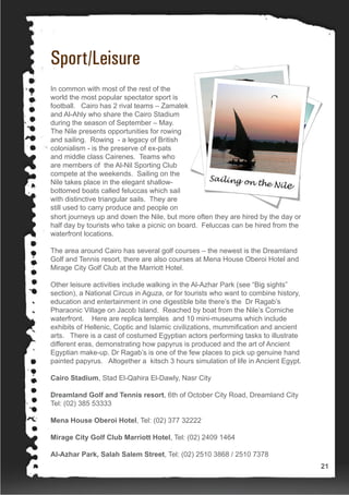 Sport/Leisure
In common with most of the rest of the
world the most popular spectator sport is
football. Cairo has 2 rival teams – Zamalek
and Al-Ahly who share the Cairo Stadium
during the season of September – May.
The Nile presents opportunities for rowing
and sailing. Rowing - a legacy of British
colonialism - is the preserve of ex-pats
and middle class Cairenes. Teams who
are members of the Al-Nil Sporting Club
compete at the weekends. Sailing on the
Nile takes place in the elegant shallow-
bottomed boats called feluccas which sail
with distinctive triangular sails. They are
still used to carry produce and people on
short journeys up and down the Nile, but more often they are hired by the day or
half day by tourists who take a picnic on board. Feluccas can be hired from the
waterfront locations.
The area around Cairo has several golf courses – the newest is the Dreamland
Golf and Tennis resort, there are also courses at Mena House Oberoi Hotel and
Mirage City Golf Club at the Marriott Hotel.
Other leisure activities include walking in the Al-Azhar Park (see “Big sights”
section), a National Circus in Aguza, or for tourists who want to combine history,
education and entertainment in one digestible bite there’s the Dr Ragab’s
Pharaonic Village on Jacob Island. Reached by boat from the Nile’s Corniche
waterfront. Here are replica temples and 10 mini-museums which include
exhibits of Hellenic, Coptic and Islamic civilizations, mummification and ancient
arts. There is a cast of costumed Egyptian actors performing tasks to illustrate
different eras, demonstrating how papyrus is produced and the art of Ancient
Egyptian make-up. Dr Ragab’s is one of the few places to pick up genuine hand
painted papyrus. Altogether a kitsch 3 hours simulation of life in Ancient Egypt.
Cairo Stadium, Stad El-Qahira El-Dawly, Nasr City
Dreamland Golf and Tennis resort, 6th of October City Road, Dreamland City
Tel: (02) 385 53333
Mena House Oberoi Hotel, Tel: (02) 377 32222
Mirage City Golf Club Marriott Hotel, Tel: (02) 2409 1464
Al-Azhar Park, Salah Salem Street, Tel: (02) 2510 3868 / 2510 7378
21
 