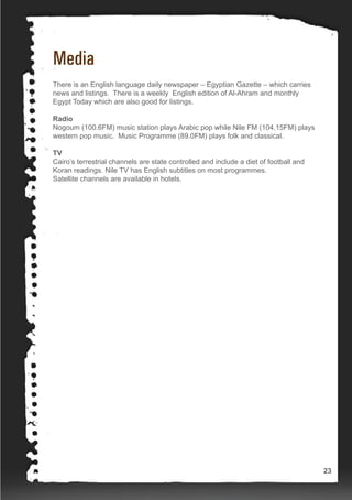 Media
There is an English language daily newspaper – Egyptian Gazette – which carries
news and listings. There is a weekly English edition of Al-Ahram and monthly
Egypt Today which are also good for listings.
Radio
Nogoum (100.6FM) music station plays Arabic pop while Nile FM (104.15FM) plays
western pop music. Music Programme (89.0FM) plays folk and classical.
TV
Cairo’s terrestrial channels are state controlled and include a diet of football and
Koran readings. Nile TV has English subtitles on most programmes.
Satellite channels are available in hotels.
23
 