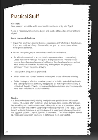 Practical Stuff
Passport
Your passport should be valid for at least 6 months on entry into Egypt.
A visa is necessary for entry into Egypt and can be obtained on arrival at Cairo
airport.
Local Laws and Customs
• Egypt has strict laws against the use, possession or trafficking of illegal drugs.
If you are convicted of any of these offences, you can expect to receive a
hefty prison sentence.
• Do not take photographs near military or official installations.
• As a Muslim country it is appropriate for women to dress conservatively.
Dress modestly if visiting a mosque or a religious shrine. Visitors should
remove their shoes and women should cover their heads and arms, and not
wear shorts or miniskirts. Avoid visiting when people are praying –
particularly Friday lunchtime prayers.
• The export of antiquities is prohibited.
• When invited to a home it’s normal to take your shoes off before entering.
• Public displays of affection are disapproved of – that includes holding hands
and kissing in public is definitely disapproved of. Although homosexuality is
not in itself illegal in Egypt – homosexual acts in public are, and homosexuals
have been convicted of public indecency.
	
Tipping
It is expected that relatively wealthy foreigners are generous with baksheesh
– tipping. These are often extremely small sums and are expected for services
like unlocking a room at a museum or looking after shoes at a mosque – where
a tip of between one and five Egyptian pounds is appropriate (10p – 50p). Even
though restaurants include a service charge it is usual to give between two and
five Egyptian pounds (20p -50p) direct to the waiter. Taxi drivers expect a small
tip. Tipping or baksheesh payments in dollars are most appreciated.
24
 
