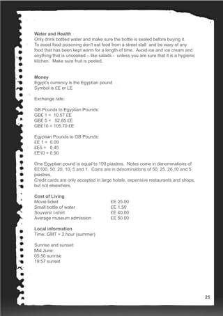 Water and Health
Only drink bottled water and make sure the bottle is sealed before buying it.
To avoid food poisoning don’t eat food from a street stall and be wary of any
food that has been kept warm for a length of time. Avoid ice and ice cream and
anything that is uncooked – like salads - unless you are sure that it is a hygienic
kitchen. Make sure fruit is peeled.
Money
Egypt’s currency is the Egyptian pound
Symbol is £E or LE
Exchange rate:
GB Pounds to Egyptian Pounds:
GB£ 1 = 10.57 £E
GB£ 5 = 52.85 £E
GB£10 = 105.70 £E
Egyptian Pounds to GB Pounds:
£E 1 = 0.09
£E5 = 0.45
£E10 = 0.90
One Egyptian pound is equal to 100 piastres. Notes come in denominations of
E£100, 50, 20, 10, 5 and 1. Coins are in denominations of 50, 25, 20,10 and 5
piastres.
Credit cards are only accepted in large hotels, expensive restaurants and shops,
but not elsewhere.
Cost of Living
Movie ticket 			 £E 25.00
Small bottle of water 		 £E 1.50
Souvenir t-shirt 			 £E 40.00
Average museum admission 	 £E 50.00
Local information
Time: GMT + 2 hour (summer)
Sunrise and sunset:
Mid June:
05:50 sunrise
19:57 sunset
25
 